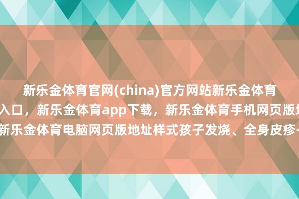 新乐金体育官网(china)官方网站新乐金体育官网中国)官方网站登录入口，新乐金体育app下载，新乐金体育手机网页版地址，新乐金体育电脑网页版地址样式孩子发烧、全身皮疹-亿德体育(中国)官方网站 登录入口