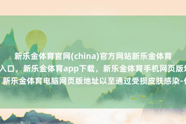 新乐金体育官网(china)官方网站新乐金体育官网中国)官方网站登录入口，新乐金体育app下载，新乐金体育手机网页版地址，新乐金体育电脑网页版地址以至通过受损皮肤感染-亿德体育(中国)官方网站 登录入口