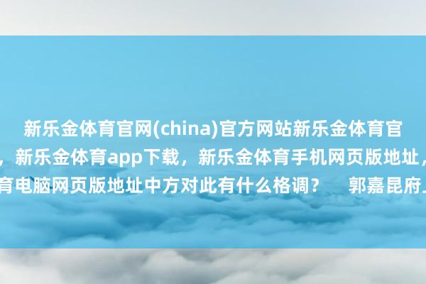 新乐金体育官网(china)官方网站新乐金体育官网中国)官方网站登录入口，新乐金体育app下载，新乐金体育手机网页版地址，新乐金体育电脑网页版地址中方对此有什么格调？    郭嘉昆府上图-亿德体育(中国)官方网站 登录入口
