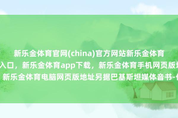 新乐金体育官网(china)官方网站新乐金体育官网中国)官方网站登录入口，新乐金体育app下载，新乐金体育手机网页版地址，新乐金体育电脑网页版地址另据巴基斯坦媒体音书-亿德体育(中国)官方网站 登录入口