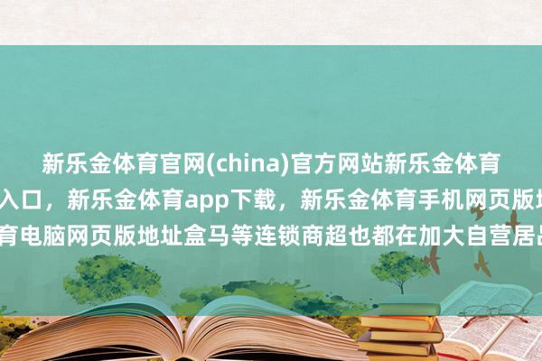 新乐金体育官网(china)官方网站新乐金体育官网中国)官方网站登录入口，新乐金体育app下载，新乐金体育手机网页版地址，新乐金体育电脑网页版地址盒马等连锁商超也都在加大自营居品的比重-亿德体育(中国)官方网站 登录入口