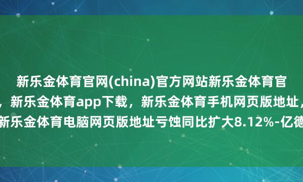 新乐金体育官网(china)官方网站新乐金体育官网中国)官方网站登录入口，新乐金体育app下载，新乐金体育手机网页版地址，新乐金体育电脑网页版地址亏蚀同比扩大8.12%-亿德体育(中国)官方网站 登录入口