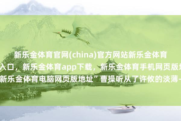 新乐金体育官网(china)官方网站新乐金体育官网中国)官方网站登录入口，新乐金体育app下载，新乐金体育手机网页版地址，新乐金体育电脑网页版地址”曹操听从了许攸的淡薄-亿德体育(中国)官方网站 登录入口