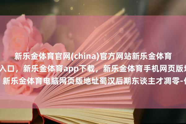 新乐金体育官网(china)官方网站新乐金体育官网中国)官方网站登录入口，新乐金体育app下载，新乐金体育手机网页版地址，新乐金体育电脑网页版地址蜀汉后期东谈主才凋零-亿德体育(中国)官方网站 登录入口