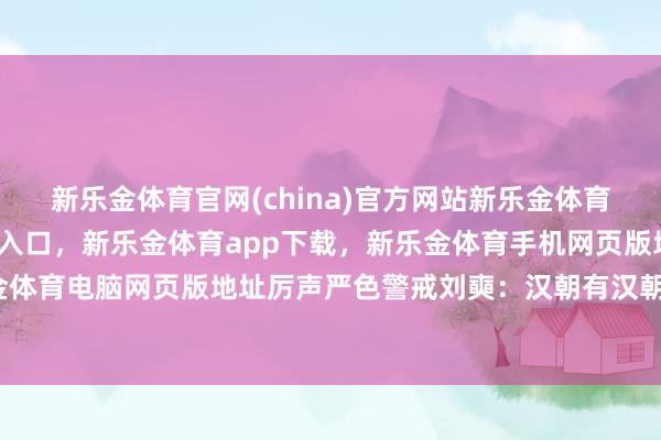 新乐金体育官网(china)官方网站新乐金体育官网中国)官方网站登录入口，新乐金体育app下载，新乐金体育手机网页版地址，新乐金体育电脑网页版地址厉声严色警戒刘奭：汉朝有汉朝轨制-亿德体育(中国)官方网站 登录入口