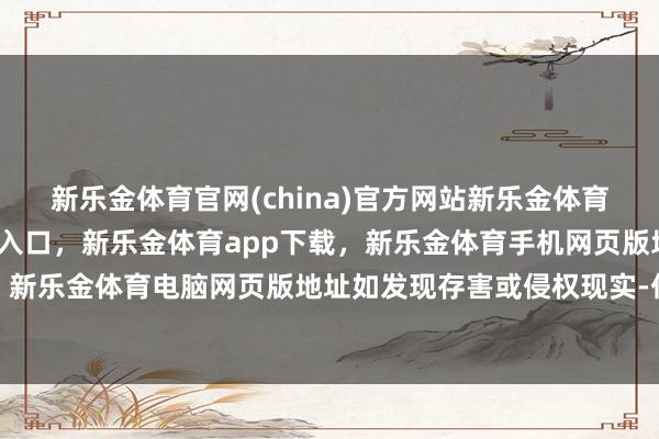 新乐金体育官网(china)官方网站新乐金体育官网中国)官方网站登录入口，新乐金体育app下载，新乐金体育手机网页版地址，新乐金体育电脑网页版地址如发现存害或侵权现实-亿德体育(中国)官方网站 登录入口