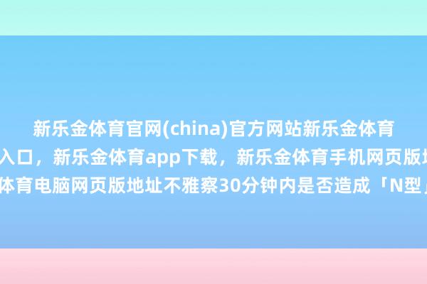 新乐金体育官网(china)官方网站新乐金体育官网中国)官方网站登录入口，新乐金体育app下载，新乐金体育手机网页版地址，新乐金体育电脑网页版地址不雅察30分钟内是否造成「N型」冲破-亿德体育(中国)官方网站 登录入口