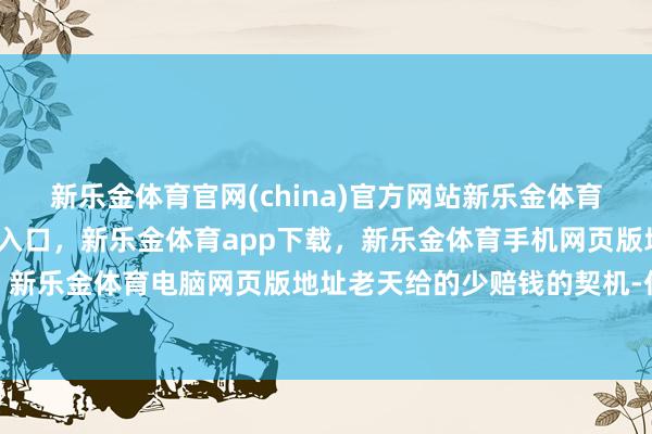 新乐金体育官网(china)官方网站新乐金体育官网中国)官方网站登录入口，新乐金体育app下载，新乐金体育手机网页版地址，新乐金体育电脑网页版地址老天给的少赔钱的契机-亿德体育(中国)官方网站 登录入口