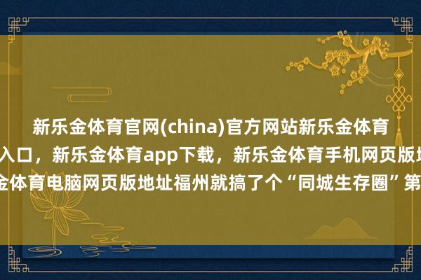 新乐金体育官网(china)官方网站新乐金体育官网中国)官方网站登录入口，新乐金体育app下载，新乐金体育手机网页版地址，新乐金体育电脑网页版地址福州就搞了个“同城生存圈”第一弹-亿德体育(中国)官方网站 登录入口
