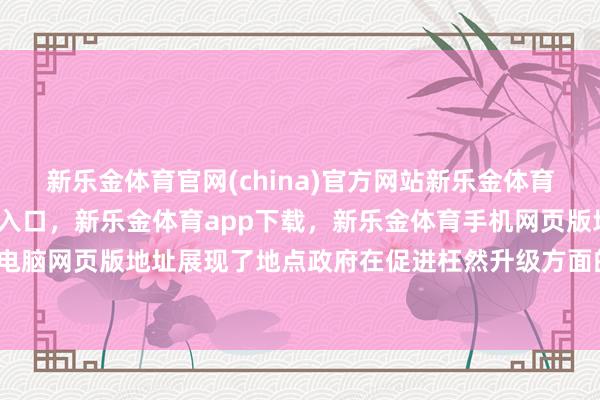 新乐金体育官网(china)官方网站新乐金体育官网中国)官方网站登录入口，新乐金体育app下载，新乐金体育手机网页版地址，新乐金体育电脑网页版地址展现了地点政府在促进枉然升级方面的积极探索-亿德体育(中国)官方网站 登录入口