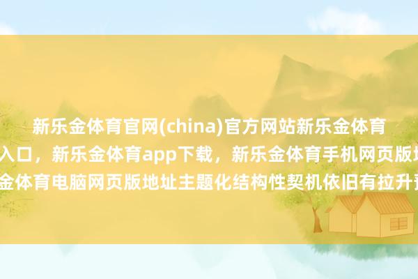 新乐金体育官网(china)官方网站新乐金体育官网中国)官方网站登录入口，新乐金体育app下载，新乐金体育手机网页版地址，新乐金体育电脑网页版地址主题化结构性契机依旧有拉升预期-亿德体育(中国)官方网站 登录入口