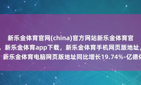 新乐金体育官网(china)官方网站新乐金体育官网中国)官方网站登录入口，新乐金体育app下载，新乐金体育手机网页版地址，新乐金体育电脑网页版地址同比增长19.74%-亿德体育(中国)官方网站 登录入口