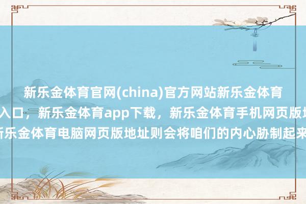 新乐金体育官网(china)官方网站新乐金体育官网中国)官方网站登录入口，新乐金体育app下载，新乐金体育手机网页版地址，新乐金体育电脑网页版地址则会将咱们的内心胁制起来-亿德体育(中国)官方网站 登录入口