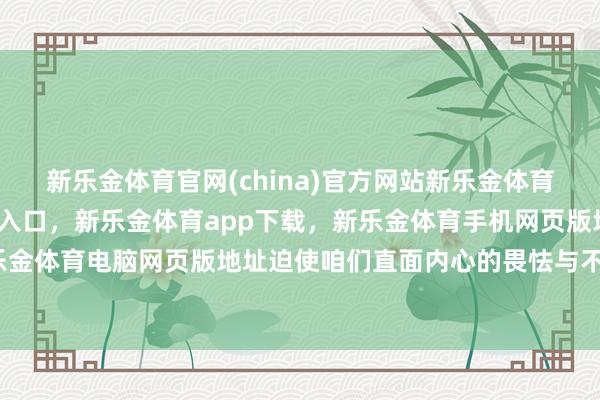 新乐金体育官网(china)官方网站新乐金体育官网中国)官方网站登录入口，新乐金体育app下载，新乐金体育手机网页版地址，新乐金体育电脑网页版地址迫使咱们直面内心的畏怯与不安-亿德体育(中国)官方网站 登录入口