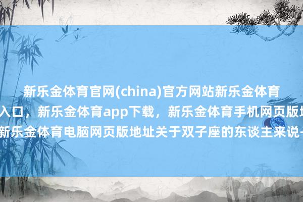 新乐金体育官网(china)官方网站新乐金体育官网中国)官方网站登录入口，新乐金体育app下载，新乐金体育手机网页版地址，新乐金体育电脑网页版地址关于双子座的东谈主来说-亿德体育(中国)官方网站 登录入口