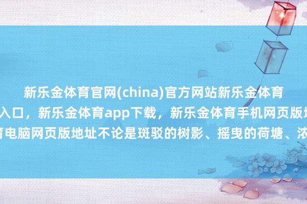 新乐金体育官网(china)官方网站新乐金体育官网中国)官方网站登录入口，新乐金体育app下载，新乐金体育手机网页版地址，新乐金体育电脑网页版地址不论是斑驳的树影、摇曳的荷塘、浓烈的骄阳-亿德体育(中国)官方网站 登录入口