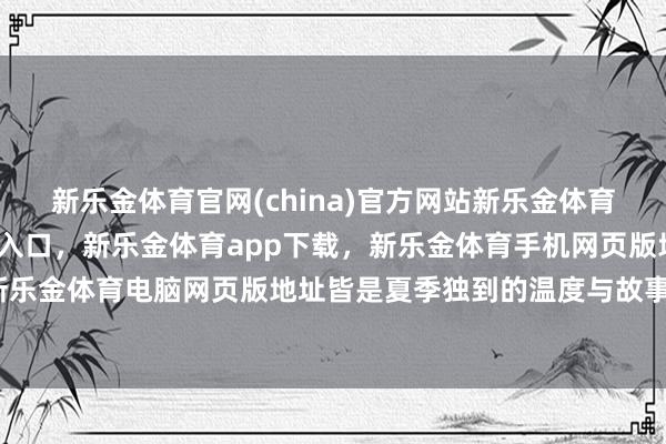 新乐金体育官网(china)官方网站新乐金体育官网中国)官方网站登录入口，新乐金体育app下载，新乐金体育手机网页版地址，新乐金体育电脑网页版地址皆是夏季独到的温度与故事-亿德体育(中国)官方网站 登录入口