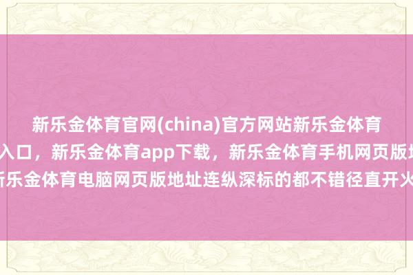 新乐金体育官网(china)官方网站新乐金体育官网中国)官方网站登录入口，新乐金体育app下载，新乐金体育手机网页版地址，新乐金体育电脑网页版地址连纵深标的都不错径直开火-亿德体育(中国)官方网站 登录入口