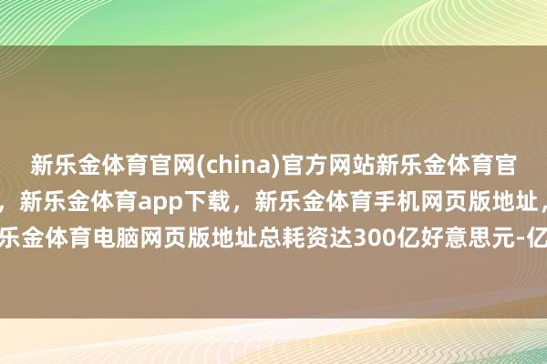 新乐金体育官网(china)官方网站新乐金体育官网中国)官方网站登录入口，新乐金体育app下载，新乐金体育手机网页版地址，新乐金体育电脑网页版地址总耗资达300亿好意思元-亿德体育(中国)官方网站 登录入口