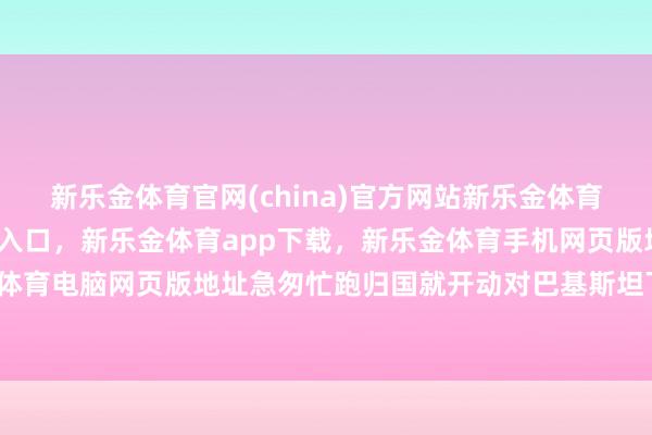 新乐金体育官网(china)官方网站新乐金体育官网中国)官方网站登录入口，新乐金体育app下载，新乐金体育手机网页版地址，新乐金体育电脑网页版地址急匆忙跑归国就开动对巴基斯坦下狠手-亿德体育(中国)官方网站 登录入口