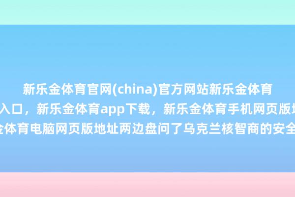 新乐金体育官网(china)官方网站新乐金体育官网中国)官方网站登录入口，新乐金体育app下载，新乐金体育手机网页版地址，新乐金体育电脑网页版地址两边盘问了乌克兰核智商的安全问题-亿德体育(中国)官方网站 登录入口