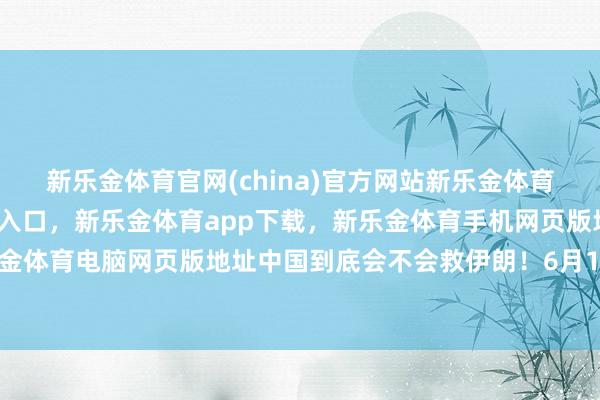 新乐金体育官网(china)官方网站新乐金体育官网中国)官方网站登录入口，新乐金体育app下载，新乐金体育手机网页版地址，新乐金体育电脑网页版地址中国到底会不会救伊朗！6月19日-亿德体育(中国)官方网站 登录入口