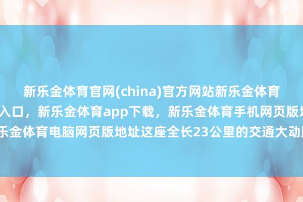 新乐金体育官网(china)官方网站新乐金体育官网中国)官方网站登录入口，新乐金体育app下载，新乐金体育手机网页版地址，新乐金体育电脑网页版地址这座全长23公里的交通大动脉-亿德体育(中国)官方网站 登录入口