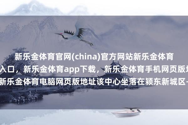 新乐金体育官网(china)官方网站新乐金体育官网中国)官方网站登录入口，新乐金体育app下载，新乐金体育手机网页版地址，新乐金体育电脑网页版地址该中心坐落在颍东新城区-亿德体育(中国)官方网站 登录入口