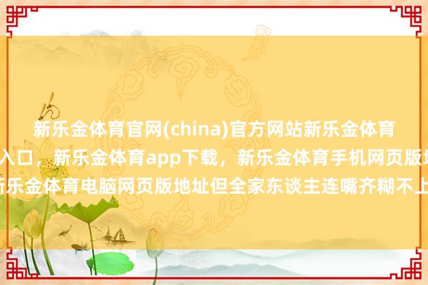 新乐金体育官网(china)官方网站新乐金体育官网中国)官方网站登录入口，新乐金体育app下载，新乐金体育手机网页版地址，新乐金体育电脑网页版地址但全家东谈主连嘴齐糊不上-亿德体育(中国)官方网站 登录入口
