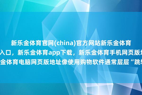 新乐金体育官网(china)官方网站新乐金体育官网中国)官方网站登录入口，新乐金体育app下载，新乐金体育手机网页版地址，新乐金体育电脑网页版地址像使用购物软件通常层层“跳转”-亿德体育(中国)官方网站 登录入口