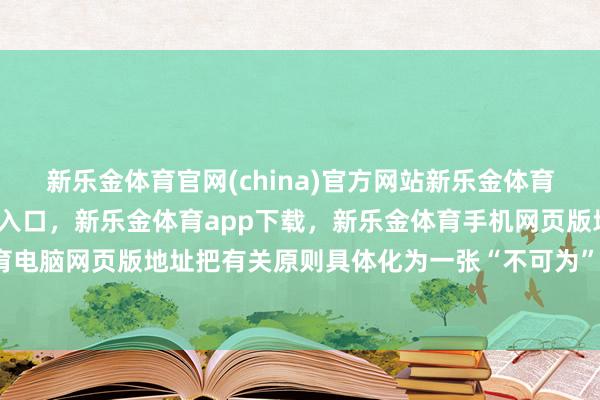 新乐金体育官网(china)官方网站新乐金体育官网中国)官方网站登录入口，新乐金体育app下载，新乐金体育手机网页版地址，新乐金体育电脑网页版地址把有关原则具体化为一张“不可为”的明细表-亿德体育(中国)官方网站 登录入口