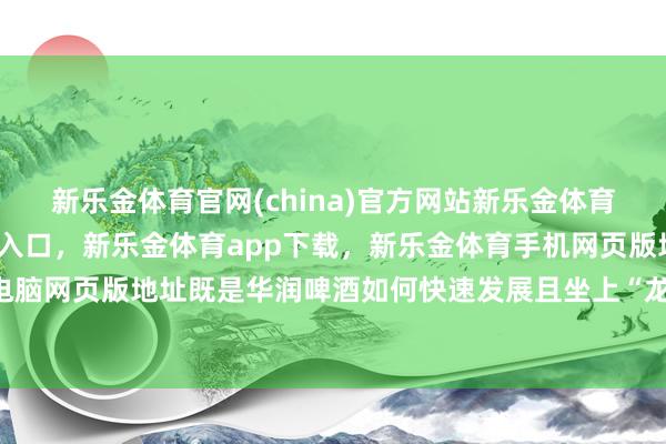 新乐金体育官网(china)官方网站新乐金体育官网中国)官方网站登录入口，新乐金体育app下载，新乐金体育手机网页版地址，新乐金体育电脑网页版地址既是华润啤酒如何快速发展且坐上“龙头”的时期-亿德体育(中国)官方网站 登录入口