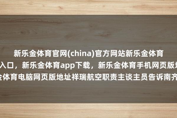新乐金体育官网(china)官方网站新乐金体育官网中国)官方网站登录入口，新乐金体育app下载，新乐金体育手机网页版地址，新乐金体育电脑网页版地址祥瑞航空职责主谈主员告诉南齐记者-亿德体育(中国)官方网站 登录入口
