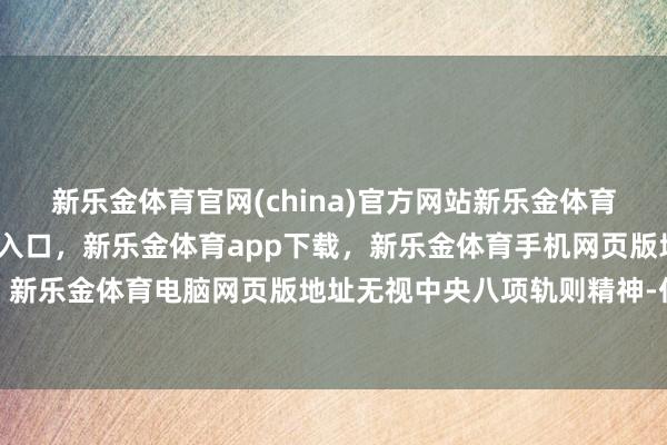 新乐金体育官网(china)官方网站新乐金体育官网中国)官方网站登录入口，新乐金体育app下载，新乐金体育手机网页版地址，新乐金体育电脑网页版地址无视中央八项轨则精神-亿德体育(中国)官方网站 登录入口