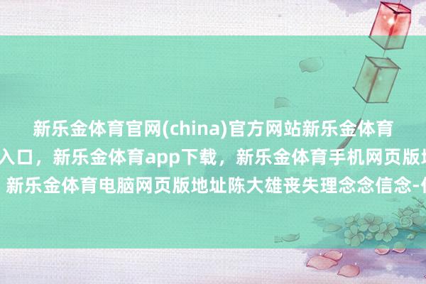 新乐金体育官网(china)官方网站新乐金体育官网中国)官方网站登录入口，新乐金体育app下载，新乐金体育手机网页版地址，新乐金体育电脑网页版地址陈大雄丧失理念念信念-亿德体育(中国)官方网站 登录入口