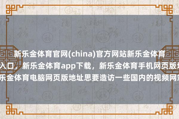新乐金体育官网(china)官方网站新乐金体育官网中国)官方网站登录入口，新乐金体育app下载，新乐金体育手机网页版地址，新乐金体育电脑网页版地址思要造访一些国内的视频网站-亿德体育(中国)官方网站 登录入口