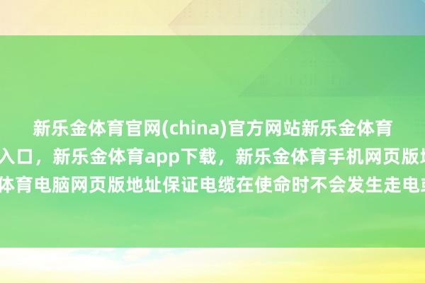 新乐金体育官网(china)官方网站新乐金体育官网中国)官方网站登录入口，新乐金体育app下载，新乐金体育手机网页版地址，新乐金体育电脑网页版地址保证电缆在使命时不会发生走电或损坏-亿德体育(中国)官方网站 登录入口