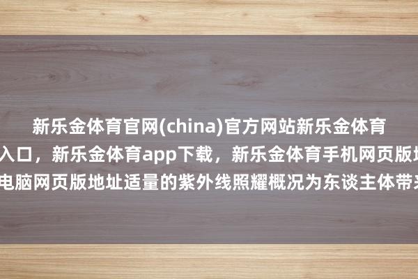 新乐金体育官网(china)官方网站新乐金体育官网中国)官方网站登录入口，新乐金体育app下载，新乐金体育手机网页版地址，新乐金体育电脑网页版地址适量的紫外线照耀概况为东谈主体带来积极作用-亿德体育(中国)官方网站 登录入口