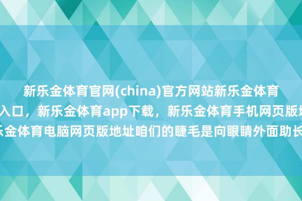 新乐金体育官网(china)官方网站新乐金体育官网中国)官方网站登录入口，新乐金体育app下载，新乐金体育手机网页版地址，新乐金体育电脑网页版地址咱们的睫毛是向眼睛外面助长的-亿德体育(中国)官方网站 登录入口
