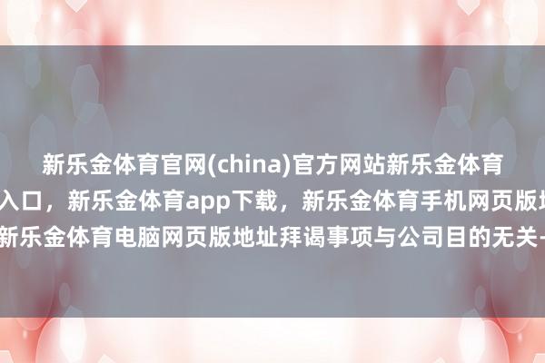 新乐金体育官网(china)官方网站新乐金体育官网中国)官方网站登录入口，新乐金体育app下载，新乐金体育手机网页版地址，新乐金体育电脑网页版地址拜谒事项与公司目的无关-亿德体育(中国)官方网站 登录入口