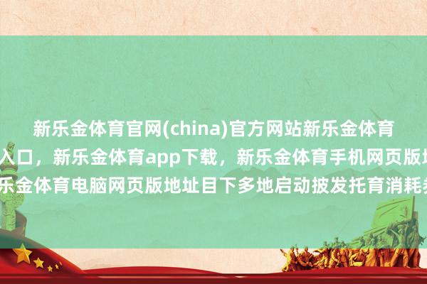 新乐金体育官网(china)官方网站新乐金体育官网中国)官方网站登录入口，新乐金体育app下载，新乐金体育手机网页版地址，新乐金体育电脑网页版地址目下多地启动披发托育消耗券-亿德体育(中国)官方网站 登录入口