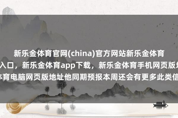 新乐金体育官网(china)官方网站新乐金体育官网中国)官方网站登录入口，新乐金体育app下载，新乐金体育手机网页版地址，新乐金体育电脑网页版地址他同期预报本周还会有更多此类信函发出-亿德体育(中国)官方网站 登录入口
