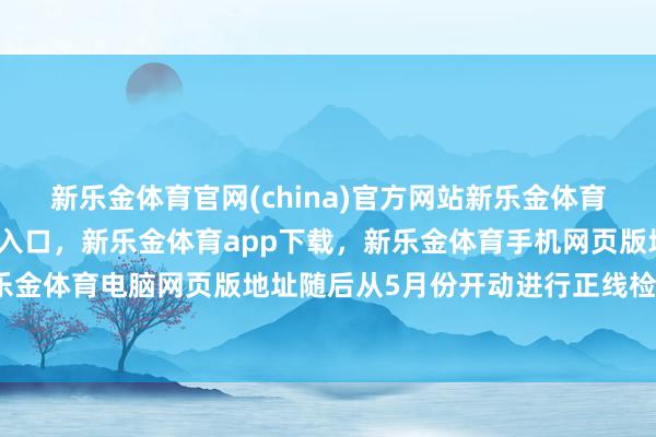 新乐金体育官网(china)官方网站新乐金体育官网中国)官方网站登录入口，新乐金体育app下载，新乐金体育手机网页版地址，新乐金体育电脑网页版地址随后从5月份开动进行正线检察-亿德体育(中国)官方网站 登录入口