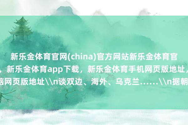 新乐金体育官网(china)官方网站新乐金体育官网中国)官方网站登录入口，新乐金体育app下载，新乐金体育手机网页版地址，新乐金体育电脑网页版地址\n谈双边、海外、乌克兰……\n据朝中社报谈-亿德体育(中国)官方网站 登录入口