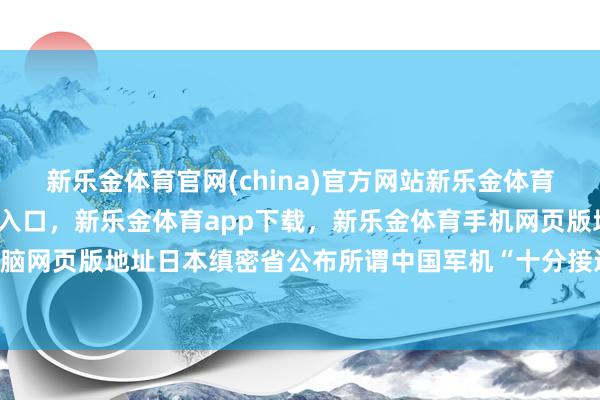 新乐金体育官网(china)官方网站新乐金体育官网中国)官方网站登录入口，新乐金体育app下载，新乐金体育手机网页版地址，新乐金体育电脑网页版地址日本缜密省公布所谓中国军机“十分接近”日机情况-亿德体育(中国)官方网站 登录入口