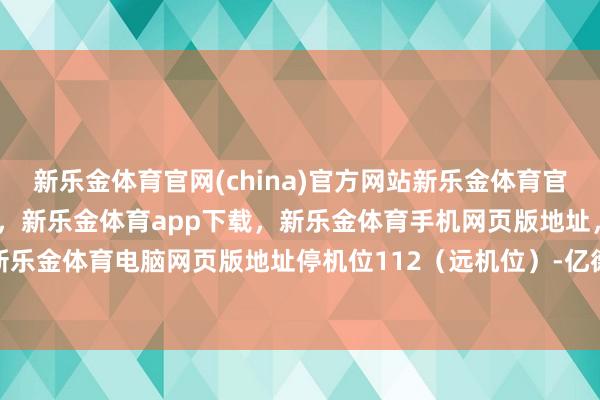 新乐金体育官网(china)官方网站新乐金体育官网中国)官方网站登录入口，新乐金体育app下载，新乐金体育手机网页版地址，新乐金体育电脑网页版地址停机位112（远机位）-亿德体育(中国)官方网站 登录入口