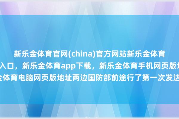 新乐金体育官网(china)官方网站新乐金体育官网中国)官方网站登录入口，新乐金体育app下载，新乐金体育手机网页版地址，新乐金体育电脑网页版地址两边国防部前途行了第一次发达会谈-亿德体育(中国)官方网站 登录入口