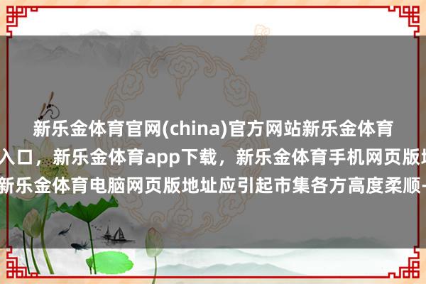 新乐金体育官网(china)官方网站新乐金体育官网中国)官方网站登录入口，新乐金体育app下载，新乐金体育手机网页版地址，新乐金体育电脑网页版地址应引起市集各方高度柔顺-亿德体育(中国)官方网站 登录入口