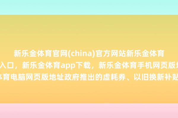 新乐金体育官网(china)官方网站新乐金体育官网中国)官方网站登录入口，新乐金体育app下载，新乐金体育手机网页版地址，新乐金体育电脑网页版地址政府推出的虚耗券、以旧换新补贴等策略-亿德体育(中国)官方网站 登录入口