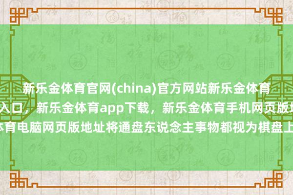 新乐金体育官网(china)官方网站新乐金体育官网中国)官方网站登录入口,新乐金体育app下载,新乐金体育手机网页版地址,新乐金体育电脑网页版地址将通盘东说念主事物都视为棋盘上的棋子-亿德体育(中国)官方网站 登录入口